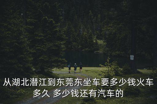 從湖北潛江到東莞東坐車要多少錢火車多久 多少錢還有汽車的