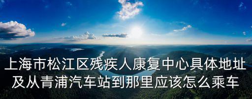 上海市松江區殘疾人康復中心具體地址及從青浦汽車站到那里應該怎么乘車