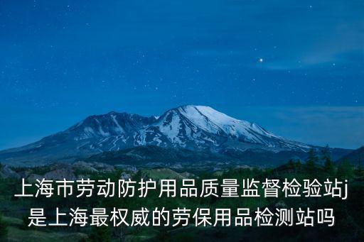 上海市勞動防護用品質量監督檢驗站j是上海最權威的勞保用品檢測站嗎