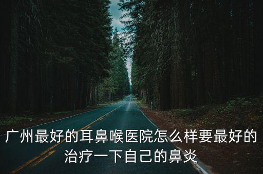 廣州最好的耳鼻喉醫院怎么樣要最好的治療一下自己的鼻炎