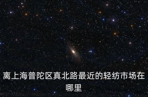 離上海普陀區(qū)真北路最近的輕紡市場(chǎng)在哪里