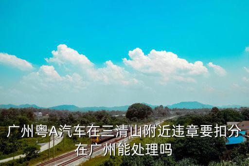廣州粵A汽車在三清山附近違章要扣分在廣州能處理嗎