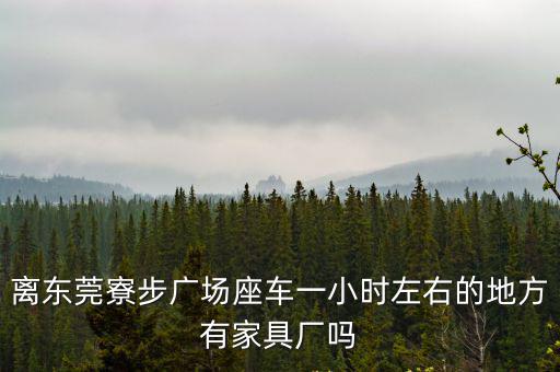 離東莞寮步廣場座車一小時左右的地方有家具廠嗎