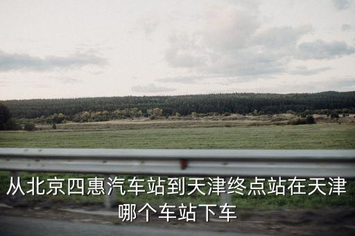 北京四惠樞紐站到天津市八之，北京四惠站到天津的汽車是到天津的哪個(gè)汽車站啊
