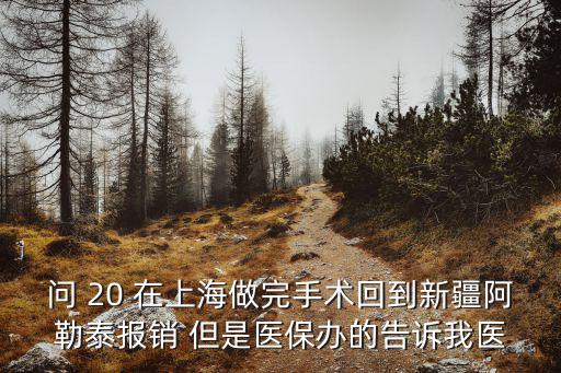 問 20 在上海做完手術回到新疆阿勒泰報銷 但是醫保辦的告訴我醫
