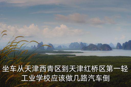 坐車從天津西青區到天津紅橋區第一輕工業學校應該做幾路汽車倒