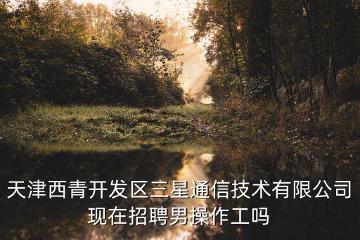 天津西青開發區三星通信技術有限公司現在招聘男操作工嗎