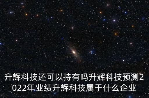 升輝科技還可以持有嗎升輝科技預測2022年業績升輝科技屬于什么企業