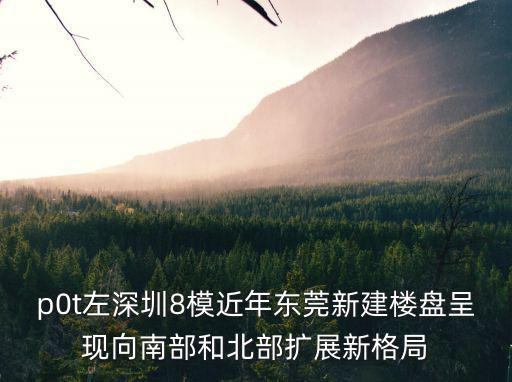 p0t左深圳8模近年東莞新建樓盤呈現向南部和北部擴展新格局