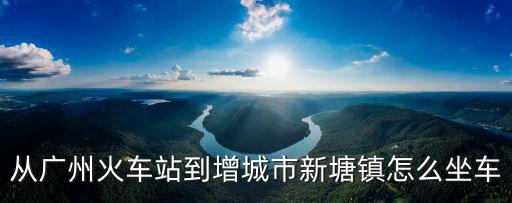 廣州車站到增城新塘，從廣州火車站怎么去增城區新塘鎮