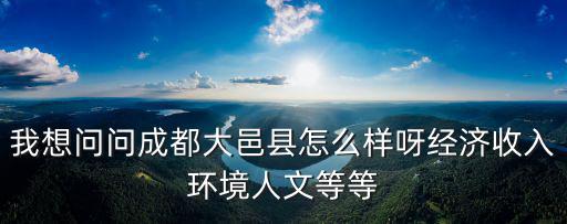 我想問問成都大邑縣怎么樣呀經濟收入環境人文等等