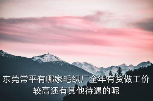 東莞常平有哪家毛織廠全年有貨做工價較高還有其他待遇的呢
