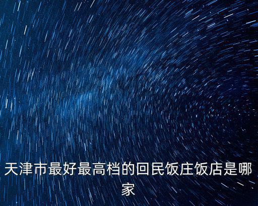 天津市最好最高檔的回民飯莊飯店是哪家