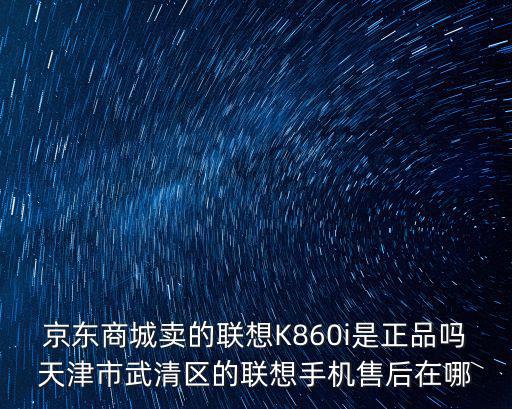 京東商城賣的聯(lián)想K860i是正品嗎天津市武清區(qū)的聯(lián)想手機(jī)售后在哪