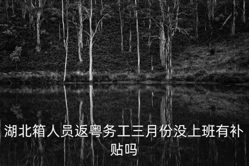 湖北箱人員返粵務工三月份沒上班有補貼嗎