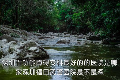 深圳性功能障礙專科最好的的醫院是哪家深圳福田武警醫院是不是深