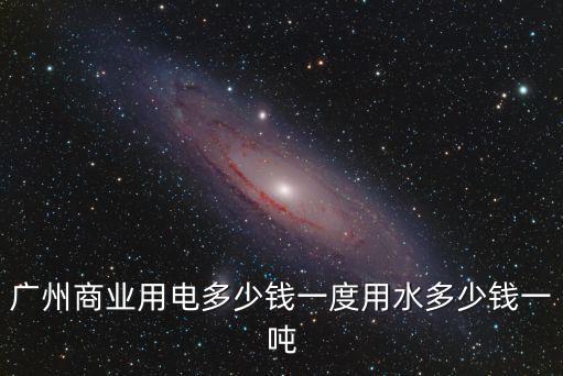 廣州商業(yè)用電多少錢(qián)一度用水多少錢(qián)一噸