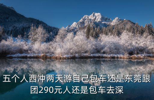 五個人西沖兩天游自己包車還是東莞跟團290元人還是包車去深