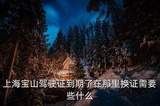 上海寶山駕駛證到期了在那里換證需要些什么
