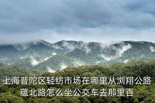 上海普陀區(qū)輕紡市場在哪里從瀏翔公路蘊北路怎么坐公交車去那里百
