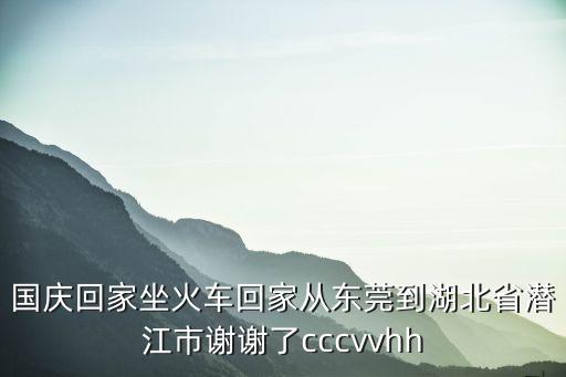 國慶回家坐火車回家從東莞到湖北省潛江市謝謝了cccvvhh