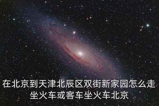在北京到天津北辰區雙街新家園怎么走坐火車或客車坐火車北京