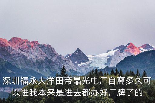 深圳市帝晶光電股份有限公司大洋田分廠，深圳福永大洋田帝晶光電廠自離多久可以進(jìn)我本來是進(jìn)去都辦好廠牌了的