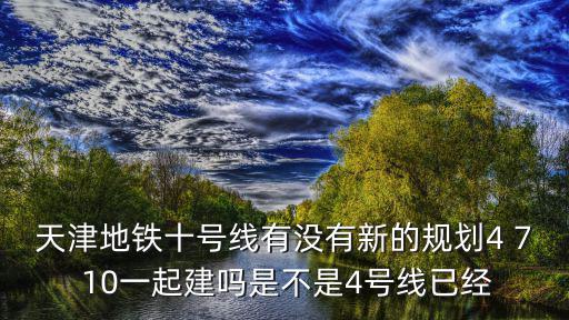 天津地鐵十號線有沒有新的規劃4 7 10一起建嗎是不是4號線已經