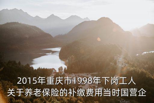 2015年重慶市1998年下崗工人關(guān)于養(yǎng)老保險的補繳費用當(dāng)時國營企