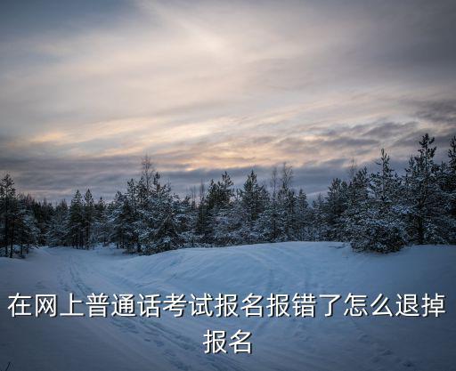 重慶市普通話報(bào)錯(cuò)后怎辦，在網(wǎng)上普通話考試報(bào)名報(bào)錯(cuò)了怎么退掉報(bào)名