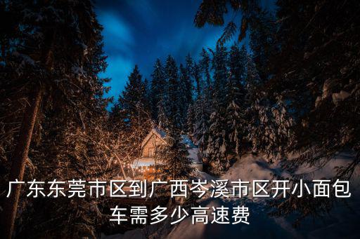 廣東東莞市區(qū)到廣西岑溪市區(qū)開小面包車需多少高速費