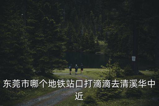 東莞市哪個地鐵站口打滴滴去清溪華中近