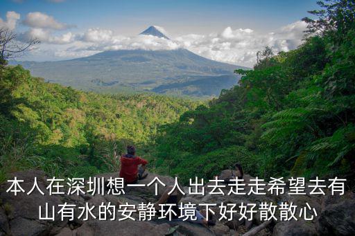 本人在深圳想一個人出去走走希望去有山有水的安靜環境下好好散散心