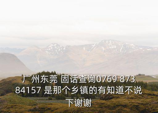 廣州東莞 固話查詢0769 87384157 是那個(gè)鄉(xiāng)鎮(zhèn)的有知道不說下謝謝