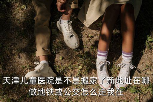 天津兒童醫院是不是搬家了新地址在哪做地鐵或公交怎么走我在