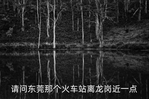 請(qǐng)問東莞那個(gè)火車站離龍崗近一點(diǎn)