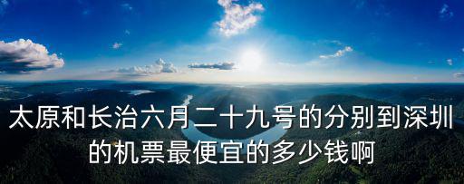 太原和長治六月二十九號的分別到深圳的機票最便宜的多少錢啊
