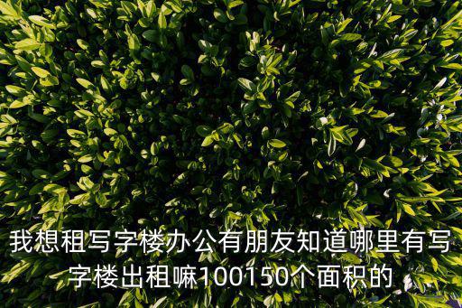 我想租寫字樓辦公有朋友知道哪里有寫字樓出租嘛100150個(gè)面積的