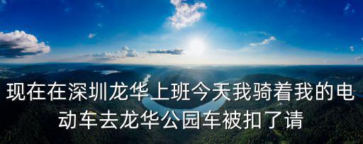現在在深圳龍華上班今天我騎著我的電動車去龍華公園車被扣了請