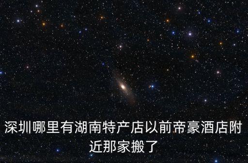 深圳哪里有湖南特產店以前帝豪酒店附近那家搬了