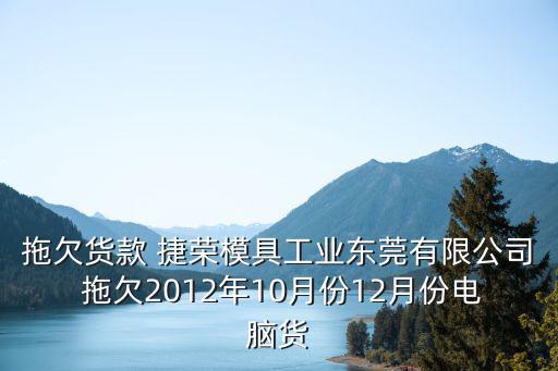 拖欠貨款 捷榮模具工業東莞有限公司 拖欠2012年10月份12月份電腦貨
