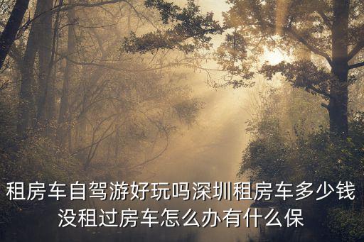 深圳租借房車價格，租房車自駕游好玩嗎深圳租房車多少錢沒租過房車怎么辦有什么保