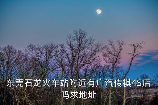 東莞石龍火車站附近有廣汽傳祺4S店嗎求地址