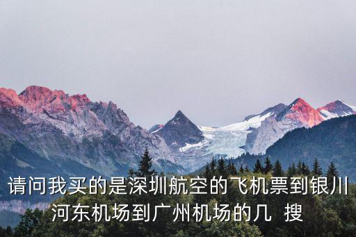 請問我買的是深圳航空的飛機(jī)票到銀川河?xùn)|機(jī)場到廣州機(jī)場的幾  搜