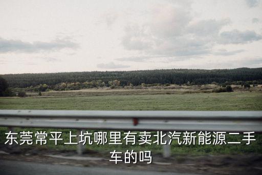 東莞北汽電動(dòng)汽車，東莞常平上坑哪里有賣北汽新能源二手車的嗎