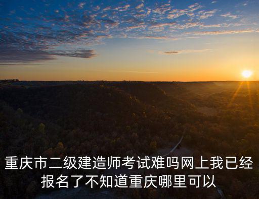 重慶市二級建造師考試難嗎網(wǎng)上我已經(jīng)報名了不知道重慶哪里可以