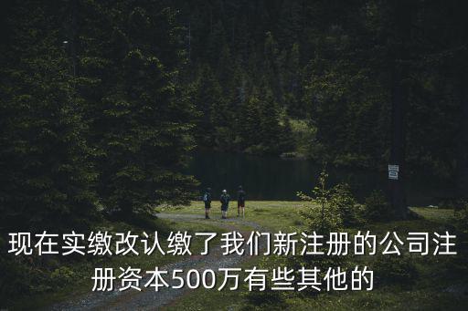 現在實繳改認繳了我們新注冊的公司注冊資本500萬有些其他的