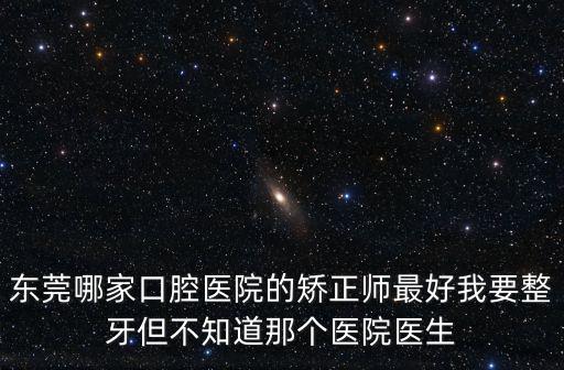 東莞哪家口腔醫院的矯正師最好我要整牙但不知道那個醫院醫生