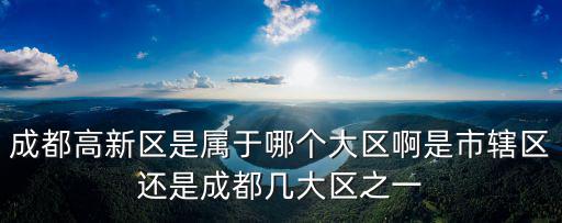 成都高新區(qū)是屬于哪個(gè)大區(qū)啊是市轄區(qū)還是成都幾大區(qū)之一