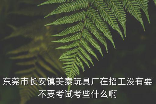 東莞市長安鎮(zhèn)美泰玩具廠在招工沒有要不要考試考些什么啊